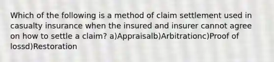 Which of the following is a method of claim settlement used in casualty insurance when the insured and insurer cannot agree on how to settle a claim? a)Appraisalb)Arbitrationc)Proof of lossd)Restoration