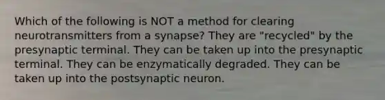 Which of the following is NOT a method for clearing neurotransmitters from a synapse? They are "recycled" by the presynaptic terminal. They can be taken up into the presynaptic terminal. They can be enzymatically degraded. They can be taken up into the postsynaptic neuron.