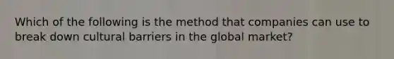 Which of the following is the method that companies can use to break down cultural barriers in the global market?