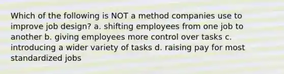 Which of the following is NOT a method companies use to improve job design? a. shifting employees from one job to another b. giving employees more control over tasks c. introducing a wider variety of tasks d. raising pay for most standardized jobs