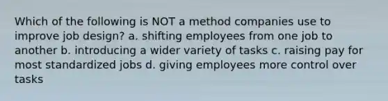 Which of the following is NOT a method companies use to improve job design? a. shifting employees from one job to another b. introducing a wider variety of tasks c. raising pay for most standardized jobs d. giving employees more control over tasks