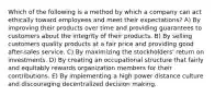 Which of the following is a method by which a company can act ethically toward employees and meet their expectations? A) By improving their products over time and providing guarantees to customers about the integrity of their products. B) By selling customers quality products at a fair price and providing good after-sales service. C) By maximizing the stockholders' return on investments. D) By creating an occupational structure that fairly and equitably rewards organization members for their contributions. E) By implementing a high power distance culture and discouraging decentralized decision making.