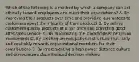 Which of the following is a method by which a company can act ethically toward employees and meet their expectations? A. By improving their products over time and providing guarantees to customers about the integrity of their products B. By selling customers quality products at a fair price and providing good after-sales service. C. By maximizing the stockholders' return on investments D. By creating an occupational structure that fairly and equitably rewards organizational members for their contributions E. By implementing a high power distance culture and discouraging decentralized decision making