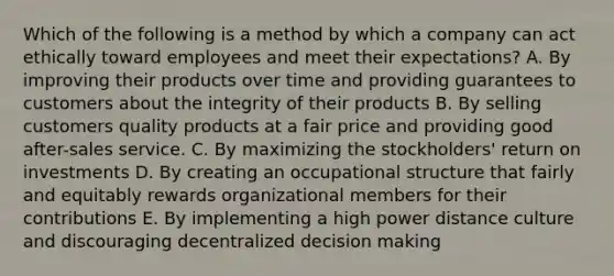 Which of the following is a method by which a company can act ethically toward employees and meet their expectations? A. By improving their products over time and providing guarantees to customers about the integrity of their products B. By selling customers quality products at a fair price and providing good after-sales service. C. By maximizing the stockholders' return on investments D. By creating an occupational structure that fairly and equitably rewards organizational members for their contributions E. By implementing a high power distance culture and discouraging decentralized decision making