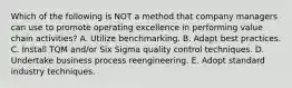 Which of the following is NOT a method that company managers can use to promote operating excellence in performing value chain activities? A. Utilize benchmarking. B. Adapt best practices. C. Install TQM and/or Six Sigma quality control techniques. D. Undertake business process reengineering. E. Adopt standard industry techniques.