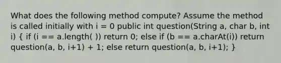 What does the following method compute? Assume the method is called initially with i = 0 public int question(String a, char b, int i) ( if (i == a.length( )) return 0; else if (b == a.charAt(i)) return question(a, b, i+1) + 1; else return question(a, b, i+1); )