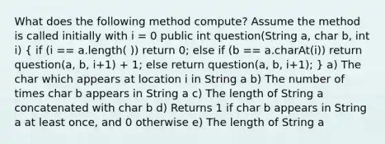 What does the following method compute? Assume the method is called initially with i = 0 public int question(String a, char b, int i) ( if (i == a.length( )) return 0; else if (b == a.charAt(i)) return question(a, b, i+1) + 1; else return question(a, b, i+1); ) a) The char which appears at location i in String a b) The number of times char b appears in String a c) The length of String a concatenated with char b d) Returns 1 if char b appears in String a at least once, and 0 otherwise e) The length of String a