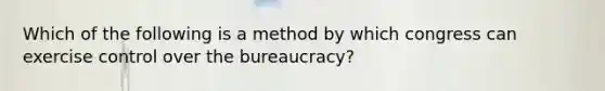 Which of the following is a method by which congress can exercise control over the bureaucracy?