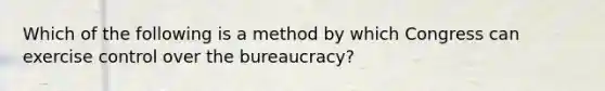 Which of the following is a method by which Congress can exercise control over the bureaucracy?