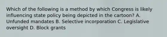 Which of the following is a method by which Congress is likely influencing state policy being depicted in the cartoon? A. Unfunded mandates B. Selective incorporation C. Legislative oversight D. Block grants