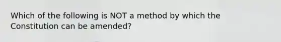 Which of the following is NOT a method by which the Constitution can be amended?