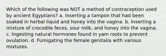 Which of the following was NOT a method of contraception used by ancient Egyptians? a. Inserting a tampon that had been soaked in herbal liquid and honey into the vagina. b. Inserting a mixture of crocodile feces, sour milk, and honey into the vagina. c. Ingesting natural hormones found in yam roots to prevent ovulation. d. Fumigating the female genitalia with various mixtures.