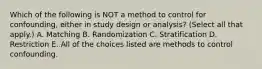 Which of the following is NOT a method to control for confounding, either in study design or analysis? (Select all that apply.) A. Matching B. Randomization C. Stratification D. Restriction E. All of the choices listed are methods to control confounding.