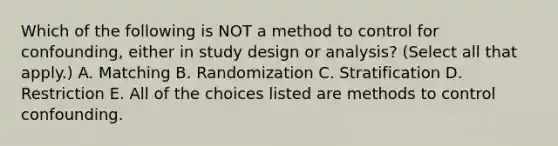 Which of the following is NOT a method to control for confounding, either in study design or analysis? (Select all that apply.) A. Matching B. Randomization C. Stratification D. Restriction E. All of the choices listed are methods to control confounding.