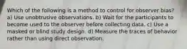 Which of the following is a method to control for observer bias? a) Use unobtrusive observations. b) Wait for the participants to become used to the observer before collecting data. c) Use a masked or blind study design. d) Measure the traces of behavior rather than using direct observation.