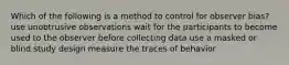 Which of the following is a method to control for observer bias? use unobtrusive observations wait for the participants to become used to the observer before collecting data use a masked or blind study design measure the traces of behavior