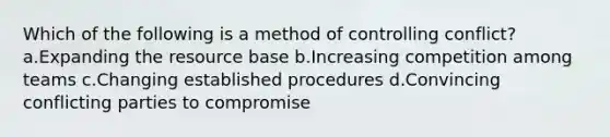 Which of the following is a method of controlling conflict? a.Expanding the resource base b.Increasing competition among teams c.Changing established procedures d.Convincing conflicting parties to compromise