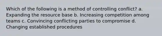 Which of the following is a method of controlling conflict? a. Expanding the resource base b. Increasing competition among teams c. Convincing conflicting parties to compromise d. Changing established procedures