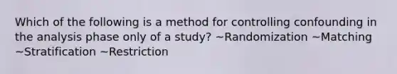 Which of the following is a method for controlling confounding in the analysis phase only of a study? ~Randomization ~Matching ~Stratification ~Restriction