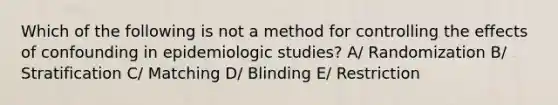 Which of the following is not a method for controlling the effects of confounding in epidemiologic studies? A/ Randomization B/ Stratification C/ Matching D/ Blinding E/ Restriction