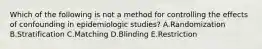 Which of the following is not a method for controlling the effects of confounding in epidemiologic studies? A.Randomization B.Stratification C.Matching D.Blinding E.Restriction