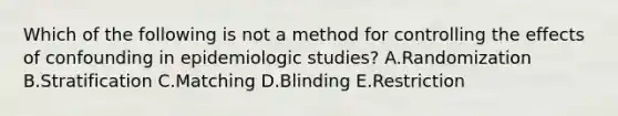 Which of the following is not a method for controlling the effects of confounding in epidemiologic studies? A.Randomization B.Stratification C.Matching D.Blinding E.Restriction