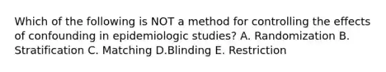 Which of the following is NOT a method for controlling the effects of confounding in epidemiologic studies? A. Randomization B. Stratification C. Matching D.Blinding E. Restriction