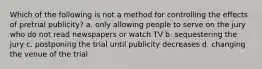 Which of the following is not a method for controlling the effects of pretrial publicity? a. only allowing people to serve on the jury who do not read newspapers or watch TV b. sequestering the jury c. postponing the trial until publicity decreases d. changing the venue of the trial