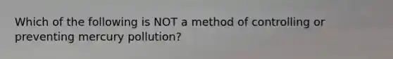 Which of the following is NOT a method of controlling or preventing mercury pollution?