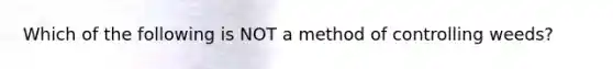 Which of the following is NOT a method of controlling weeds?