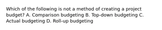 Which of the following is not a method of creating a project budget? A. Comparison budgeting B. Top-down budgeting C. Actual budgeting D. Roll-up budgeting