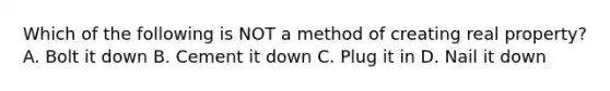 Which of the following is NOT a method of creating real property? A. Bolt it down B. Cement it down C. Plug it in D. Nail it down