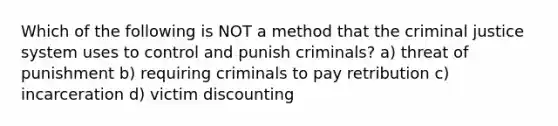 Which of the following is NOT a method that the criminal justice system uses to control and punish criminals? a) threat of punishment b) requiring criminals to pay retribution c) incarceration d) victim discounting