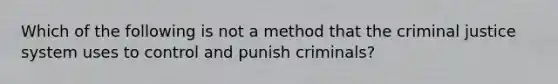 Which of the following is not a method that the criminal justice system uses to control and punish criminals?