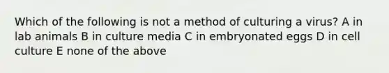 Which of the following is not a method of culturing a virus? A in lab animals B in culture media C in embryonated eggs D in cell culture E none of the above