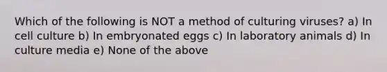 Which of the following is NOT a method of culturing viruses? a) In cell culture b) In embryonated eggs c) In laboratory animals d) In culture media e) None of the above