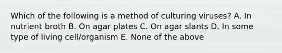 Which of the following is a method of culturing viruses? A. In nutrient broth B. On agar plates C. On agar slants D. In some type of living cell/organism E. None of the above