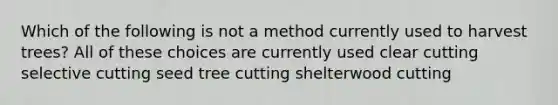 Which of the following is not a method currently used to harvest trees? All of these choices are currently used clear cutting selective cutting seed tree cutting shelterwood cutting