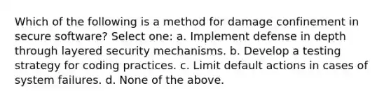 Which of the following is a method for damage confinement in secure software? Select one: a. Implement defense in depth through layered security mechanisms. b. Develop a testing strategy for coding practices. c. Limit default actions in cases of system failures. d. None of the above.