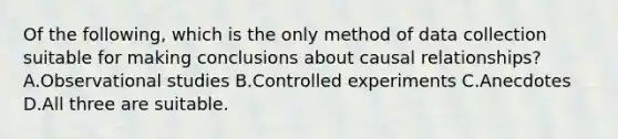 Of the​ following, which is the only method of data collection suitable for making conclusions about causal​ relationships? A.Observational studies B.Controlled experiments C.Anecdotes D.All three are suitable.