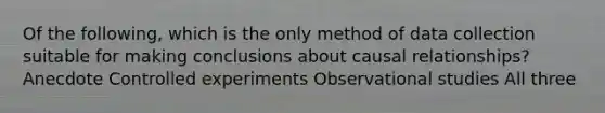 Of the​ following, which is the only method of data collection suitable for making conclusions about causal​ relationships? Anecdote Controlled experiments Observational studies All three