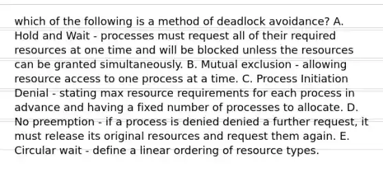 which of the following is a method of deadlock avoidance? A. Hold and Wait - processes must request all of their required resources at one time and will be blocked unless the resources can be granted simultaneously. B. Mutual exclusion - allowing resource access to one process at a time. C. Process Initiation Denial - stating max resource requirements for each process in advance and having a fixed number of processes to allocate. D. No preemption - if a process is denied denied a further request, it must release its original resources and request them again. E. Circular wait - define a linear ordering of resource types.