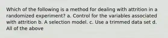 Which of the following is a method for dealing with attrition in a randomized experiment? a. Control for the variables associated with attrition b. A selection model. c. Use a trimmed data set d. All of the above