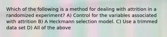 Which of the following is a method for dealing with attrition in a randomized experiment? A) Control for the variables associated with attrition B) A Heckmann selection model. C) Use a trimmed data set D) All of the above