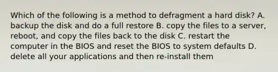 Which of the following is a method to defragment a hard disk? A. backup the disk and do a full restore B. copy the files to a server, reboot, and copy the files back to the disk C. restart the computer in the BIOS and reset the BIOS to system defaults D. delete all your applications and then re-install them