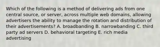 Which of the following is a method of delivering ads from one central source, or server, across multiple web domains, allowing advertisers the ability to manage the rotation and distribution of their advertisements? A. broadbanding B. narrowbanding C. third party ad servers D. behavioral targeting E. rich media advertising