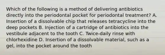 Which of the following is a method of delivering antibiotics directly into the periodontal pocket for periodontal treatment? A. Insertion of a dissolvable chip that releases tetracycline into the deep pockets B. Injection of a cartridge of antibiotics into the vestibule adjacent to the tooth C. Twice-daily rinse with chlorhexidine D. Insertion of a dissolvable material, such as a gel, into the pocket around the tooth