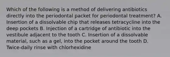 Which of the following is a method of delivering antibiotics directly into the periodontal packet for periodontal treatment? A. Insertion of a dissolvable chip that releases tetracycline into the deep pockets B. Injection of a cartridge of antibiotic into the vestibule adjacent to the tooth C. Insertion of a dissolvable material, such as a gel, into the pocket around the tooth D. Twice-daily rinse with chlorhexidine