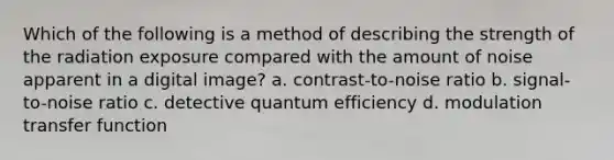 Which of the following is a method of describing the strength of the radiation exposure compared with the amount of noise apparent in a digital image? a. contrast-to-noise ratio b. signal-to-noise ratio c. detective quantum efficiency d. modulation transfer function