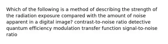 Which of the following is a method of describing the strength of the radiation exposure compared with the amount of noise apparent in a digital image? contrast-to-noise ratio detective quantum efficiency modulation transfer function signal-to-noise ratio